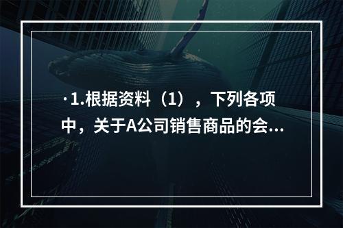 ·1.根据资料（1），下列各项中，关于A公司销售商品的会计处