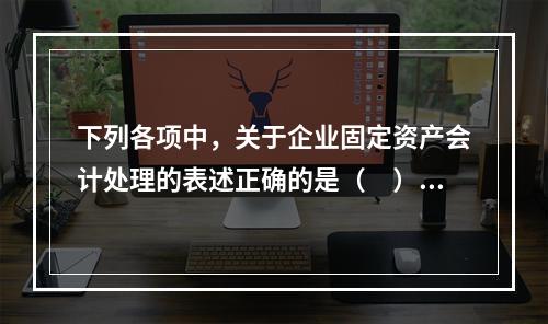 下列各项中，关于企业固定资产会计处理的表述正确的是（　）。