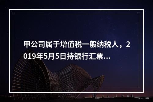 甲公司属于增值税一般纳税人，2019年5月5日持银行汇票购入