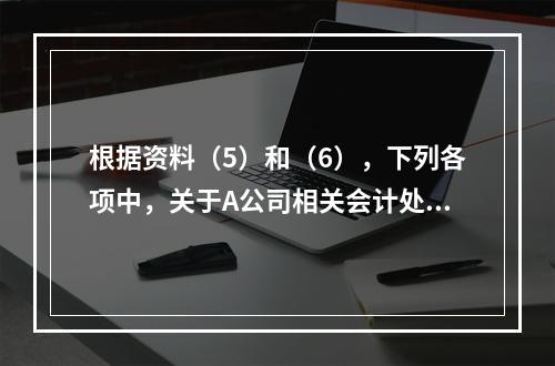 根据资料（5）和（6），下列各项中，关于A公司相关会计处理结