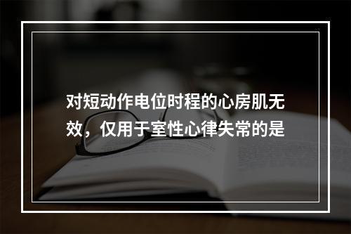 对短动作电位时程的心房肌无效，仅用于室性心律失常的是