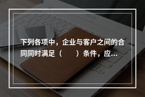 下列各项中，企业与客户之间的合同同时满足（　　）条件，应当在