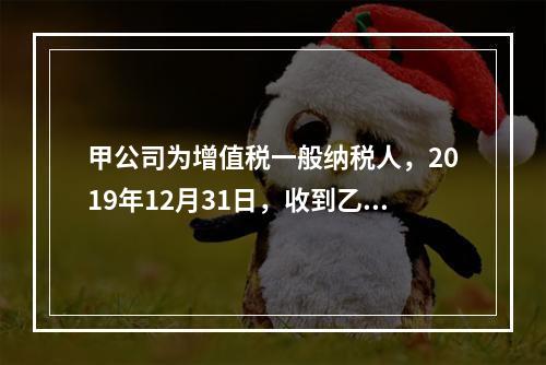 甲公司为增值税一般纳税人，2019年12月31日，收到乙公司