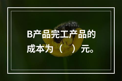 B产品完工产品的成本为（　）元。