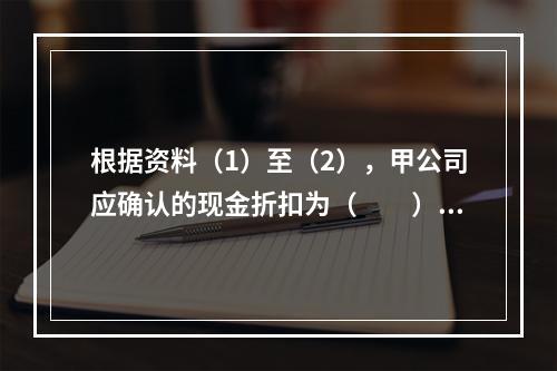 根据资料（1）至（2），甲公司应确认的现金折扣为（　　）元。