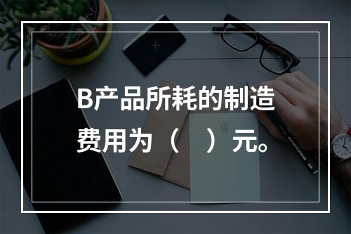 B产品所耗的制造费用为（　）元。