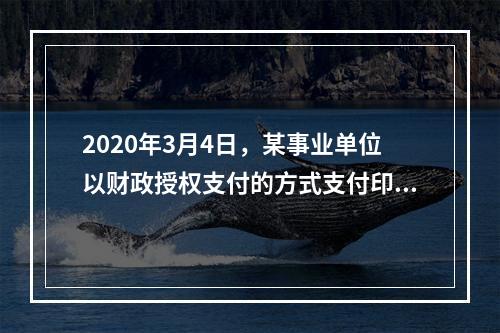 2020年3月4日，某事业单位以财政授权支付的方式支付印刷费