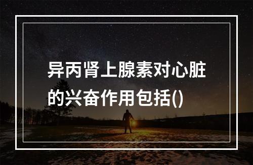 异丙肾上腺素对心脏的兴奋作用包括()