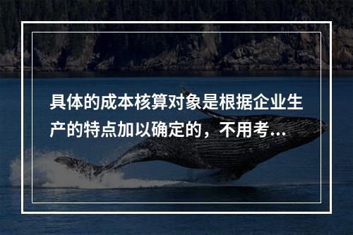 具体的成本核算对象是根据企业生产的特点加以确定的，不用考虑成