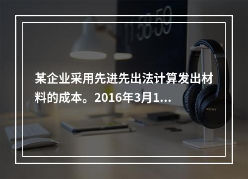 某企业采用先进先出法计算发出材料的成本。2016年3月1日结