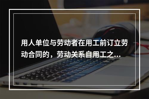 用人单位与劳动者在用工前订立劳动合同的，劳动关系自用工之日起