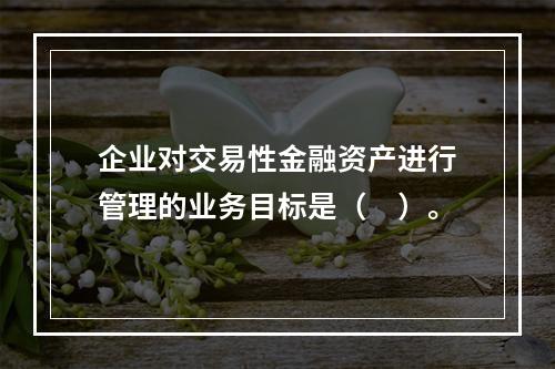 企业对交易性金融资产进行管理的业务目标是（　）。