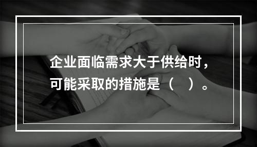 企业面临需求大于供给时，可能采取的措施是（　）。