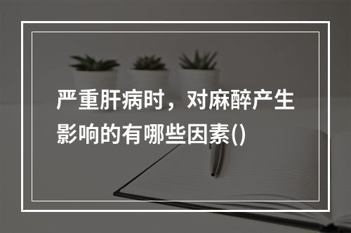 严重肝病时，对麻醉产生影响的有哪些因素()