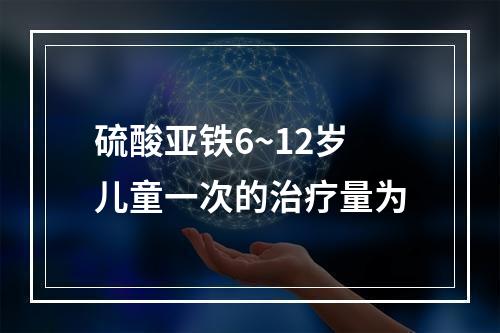 硫酸亚铁6~12岁儿童一次的治疗量为