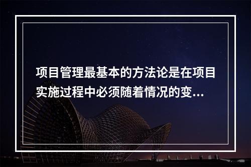 项目管理最基本的方法论是在项目实施过程中必须随着情况的变化进