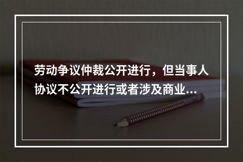 劳动争议仲裁公开进行，但当事人协议不公开进行或者涉及商业秘密