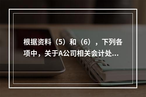 根据资料（5）和（6），下列各项中，关于A公司相关会计处理结