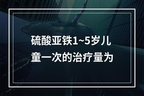 硫酸亚铁1~5岁儿童一次的治疗量为