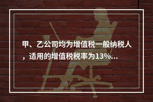 甲、乙公司均为增值税一般纳税人，适用的增值税税率为13%，甲