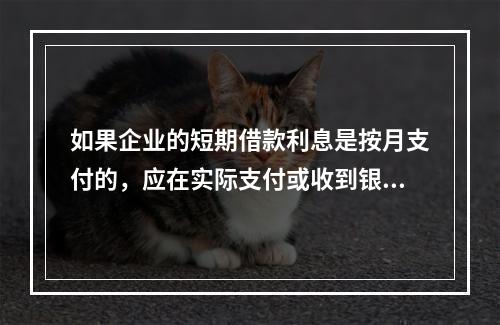 如果企业的短期借款利息是按月支付的，应在实际支付或收到银行的