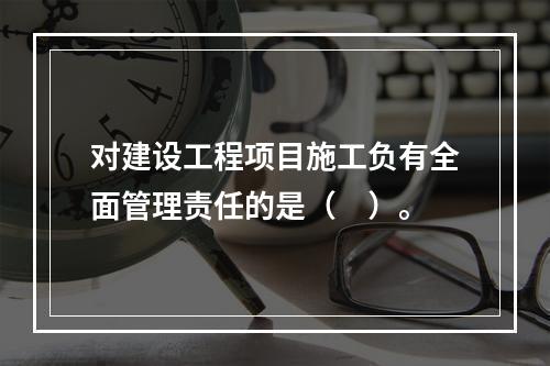 对建设工程项目施工负有全面管理责任的是（　）。