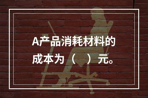 A产品消耗材料的成本为（　）元。