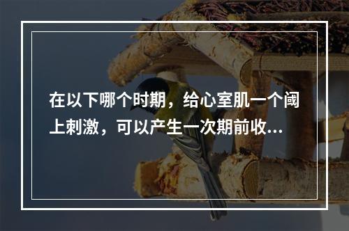 在以下哪个时期，给心室肌一个阈上刺激，可以产生一次期前收缩(