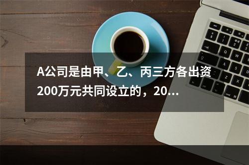 A公司是由甲、乙、丙三方各出资200万元共同设立的，2019