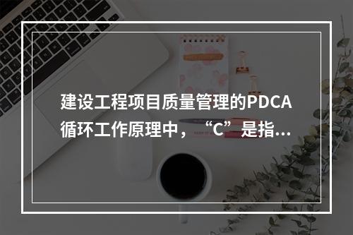 建设工程项目质量管理的PDCA循环工作原理中，“C”是指（　