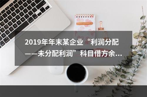 2019年年末某企业“利润分配——未分配利润”科目借方余额2