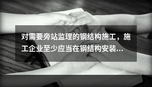 对需要旁站监理的钢结构施工，施工企业至少应当在钢结构安装前（