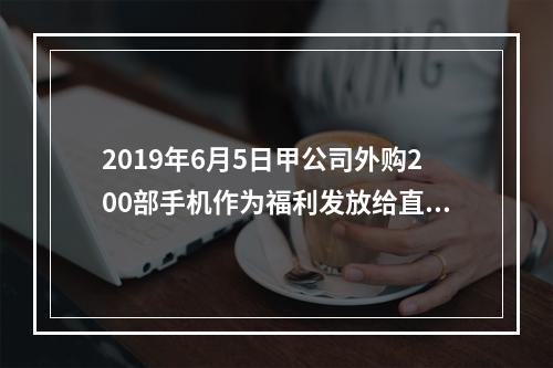 2019年6月5日甲公司外购200部手机作为福利发放给直接从