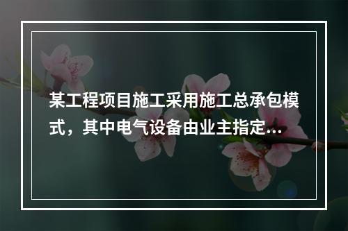 某工程项目施工采用施工总承包模式，其中电气设备由业主指定的分