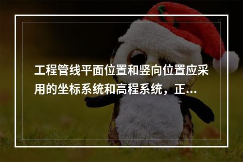 工程管线平面位置和竖向位置应采用的坐标系统和高程系统，正确