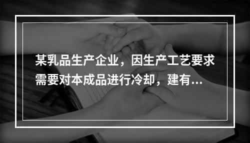 某乳品生产企业，因生产工艺要求需要对本成品进行冷却，建有以液