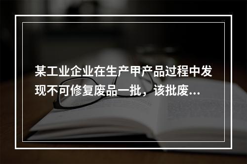 某工业企业在生产甲产品过程中发现不可修复废品一批，该批废品的