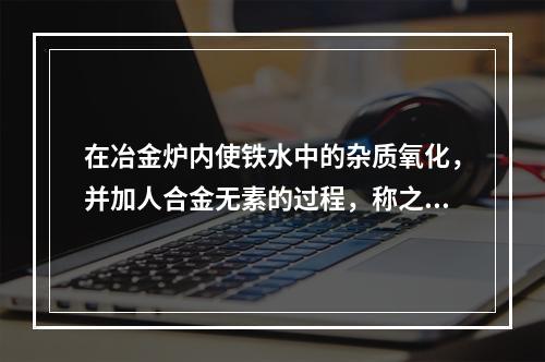 在冶金炉内使铁水中的杂质氧化，并加人合金无素的过程，称之为（