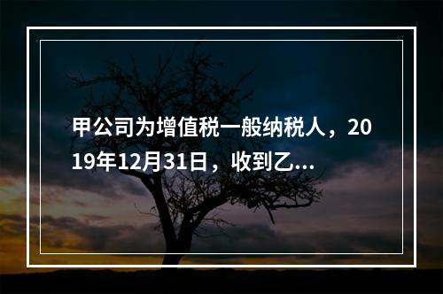 甲公司为增值税一般纳税人，2019年12月31日，收到乙公司