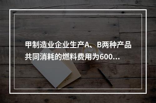 甲制造业企业生产A、B两种产品共同消耗的燃料费用为6000元