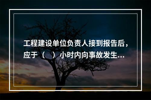 工程建设单位负责人接到报告后，应于（　）小时内向事故发生地县