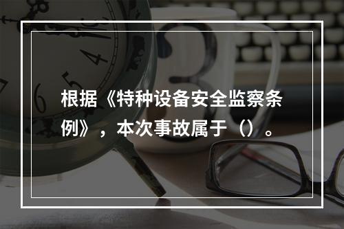 根据《特种设备安全监察条例》，本次事故属于（）。