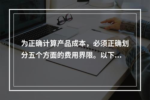 为正确计算产品成本，必须正确划分五个方面的费用界限。以下各项