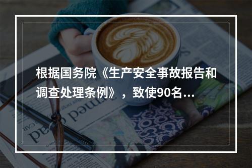 根据国务院《生产安全事故报告和调查处理条例》，致使90名工人