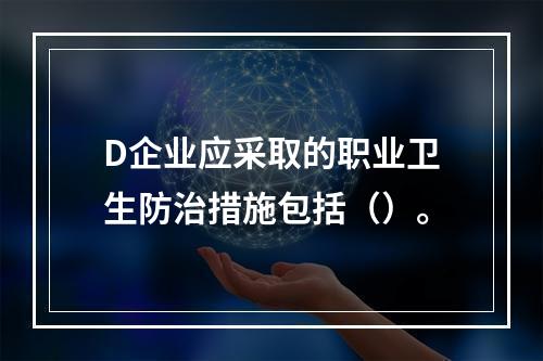 D企业应采取的职业卫生防治措施包括（）。