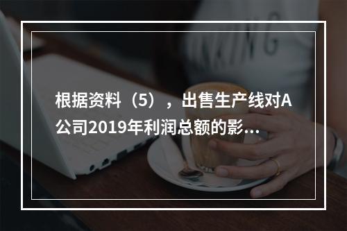 根据资料（5），出售生产线对A公司2019年利润总额的影响金