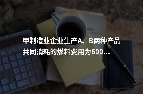 甲制造业企业生产A、B两种产品共同消耗的燃料费用为6000元