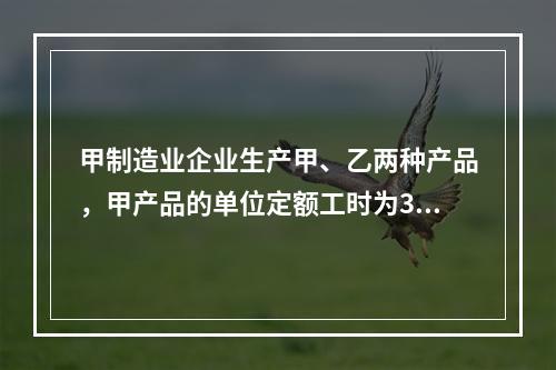 甲制造业企业生产甲、乙两种产品，甲产品的单位定额工时为30小