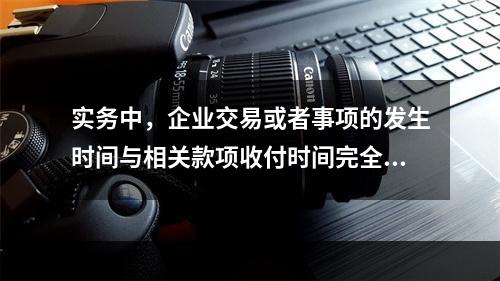 实务中，企业交易或者事项的发生时间与相关款项收付时间完全一致