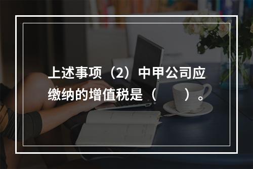 上述事项（2）中甲公司应缴纳的增值税是（　　）。